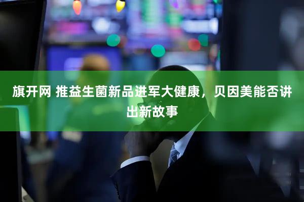 旗开网 推益生菌新品进军大健康，贝因美能否讲出新故事
