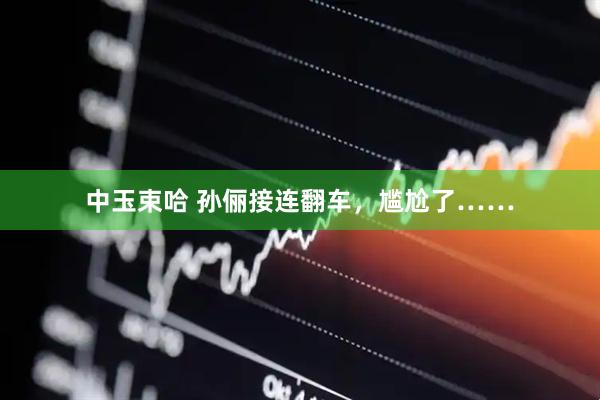 中玉束哈 孙俪接连翻车，尴尬了……