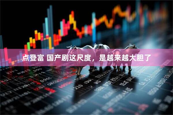 点登富 国产剧这尺度，是越来越大胆了