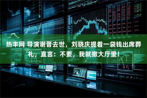 热丰网 导演谢晋去世，刘晓庆提着一袋钱出席葬礼，直言：不要，我就撒大厅里！