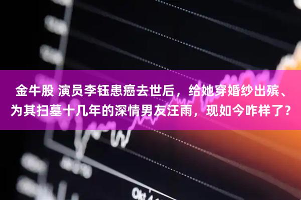 金牛股 演员李钰患癌去世后，给她穿婚纱出殡、为其扫墓十几年的深情男友汪雨，现如今咋样了？