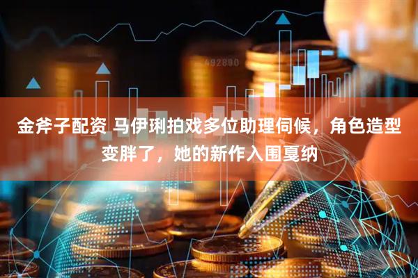 金斧子配资 马伊琍拍戏多位助理伺候，角色造型变胖了，她的新作入围戛纳