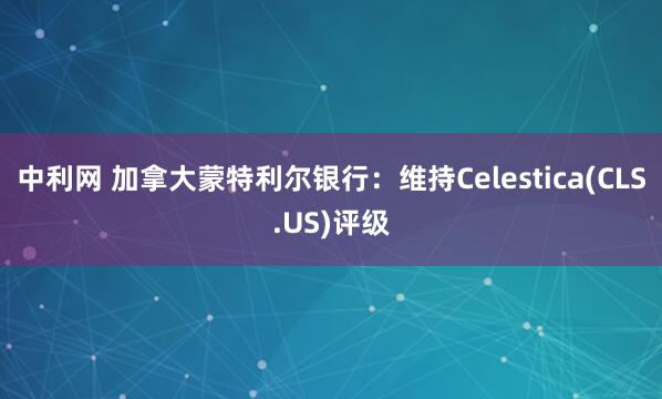 中利网 加拿大蒙特利尔银行：维持Celestica(CLS.US)评级