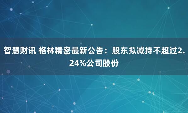 智慧财讯 格林精密最新公告：股东拟减持不超过2.24%公司股份