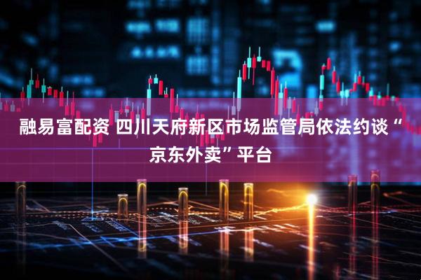 融易富配资 四川天府新区市场监管局依法约谈“京东外卖”平台