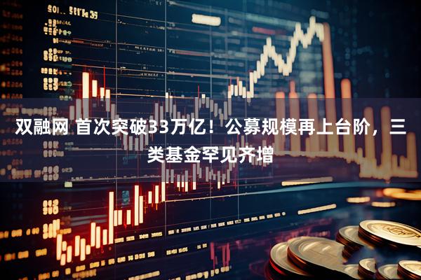 双融网 首次突破33万亿！公募规模再上台阶，三类基金罕见齐增