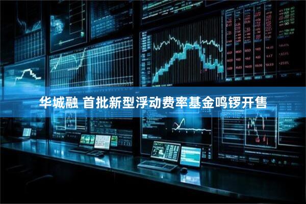 华城融 首批新型浮动费率基金鸣锣开售