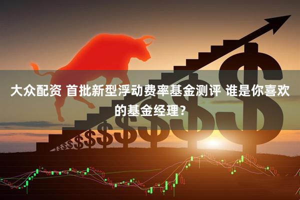 大众配资 首批新型浮动费率基金测评 谁是你喜欢的基金经理？