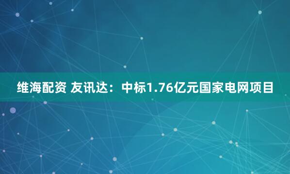 维海配资 友讯达：中标1.76亿元国家电网项目