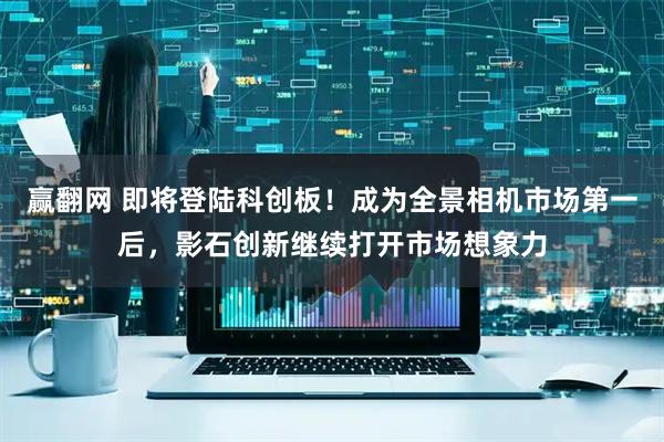 赢翻网 即将登陆科创板！成为全景相机市场第一后，影石创新继续打开市场想象力