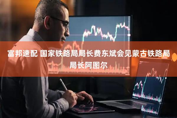 富邦速配 国家铁路局局长费东斌会见蒙古铁路局局长阿图尔