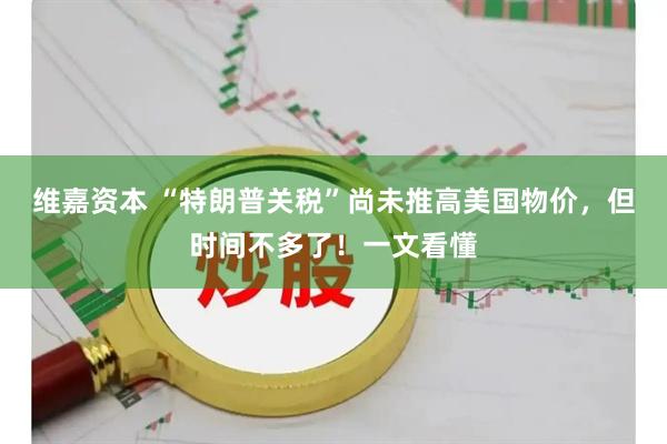 维嘉资本 “特朗普关税”尚未推高美国物价，但时间不多了！一文看懂