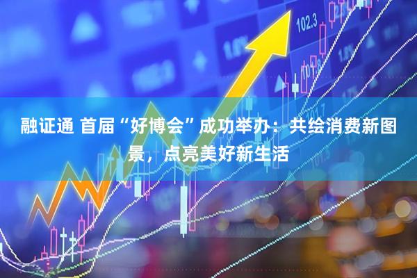 融证通 首届“好博会”成功举办：共绘消费新图景，点亮美好新生活