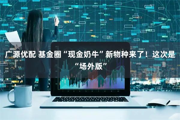 广源优配 基金圈“现金奶牛”新物种来了！这次是“场外版”