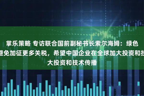 掌乐策略 专访联合国前副秘书长索尔海姆：绿色领域应避免加征更多关税，希望中国企业在全球加大投资和技术传播