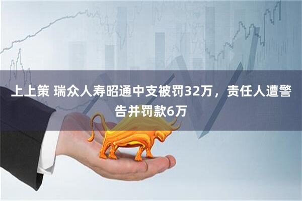上上策 瑞众人寿昭通中支被罚32万，责任人遭警告并罚款6万