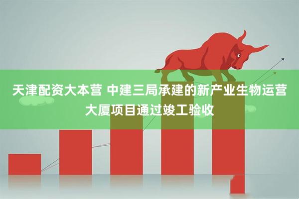天津配资大本营 中建三局承建的新产业生物运营大厦项目通过竣工验收