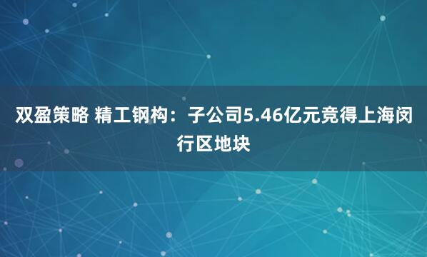 双盈策略 精工钢构：子公司5.46亿元竞得上海闵行区地块