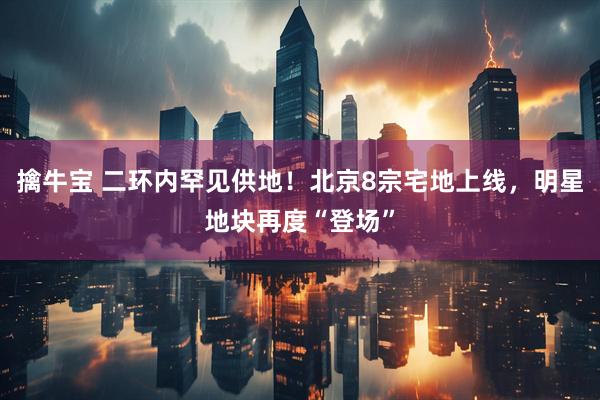 擒牛宝 二环内罕见供地！北京8宗宅地上线，明星地块再度“登场”