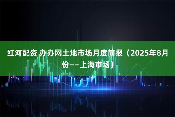 红河配资 办办网土地市场月度简报（2025年8月份——上海市场）