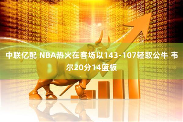 中联亿配 NBA热火在客场以143-107轻取公牛 韦尔20分14篮板