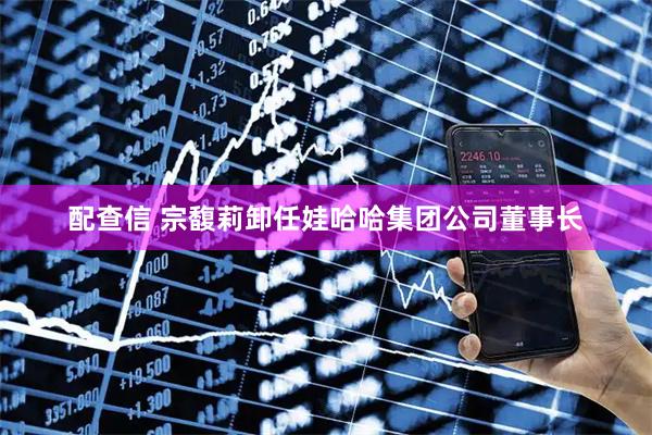 配查信 宗馥莉卸任娃哈哈集团公司董事长