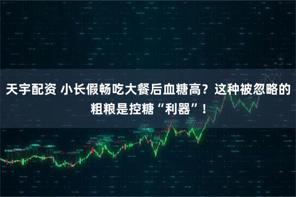 天宇配资 小长假畅吃大餐后血糖高？这种被忽略的粗粮是控糖“利器”！