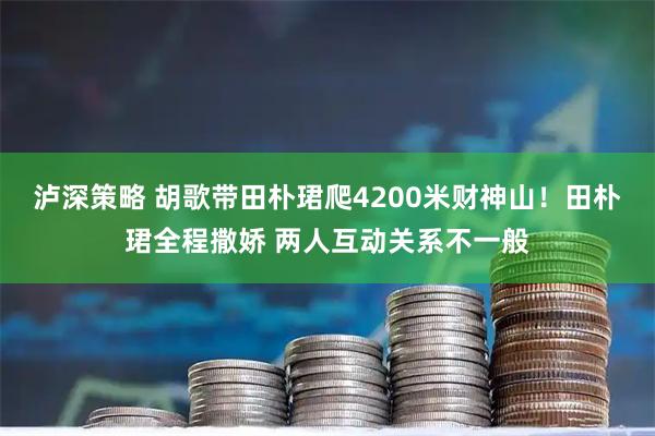 泸深策略 胡歌带田朴珺爬4200米财神山！田朴珺全程撒娇 两人互动关系不一般