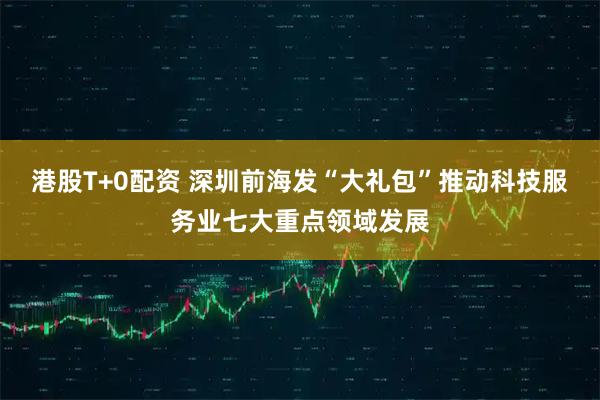 港股T+0配资 深圳前海发“大礼包”推动科技服务业七大重点领域发展