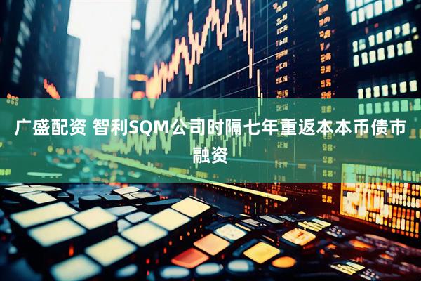 广盛配资 智利SQM公司时隔七年重返本本币债市融资