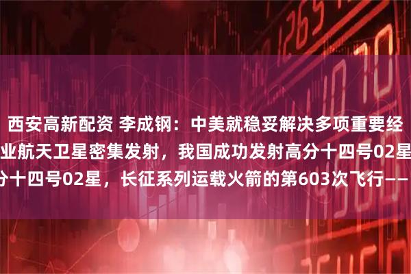 西安高新配资 李成钢：中美就稳妥解决多项重要经贸议题形成初步共识；商业航天卫星密集发射，我国成功发射高分十四号02星，长征系列运载火箭的第603次飞行——《投资早参》