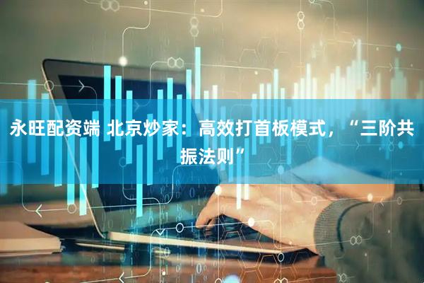 永旺配资端 北京炒家：高效打首板模式，“三阶共振法则”