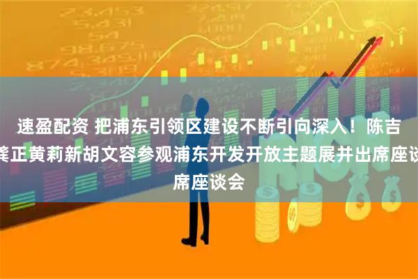 速盈配资 把浦东引领区建设不断引向深入！陈吉宁龚正黄莉新胡文容参观浦东开发开放主题展并出席座谈会