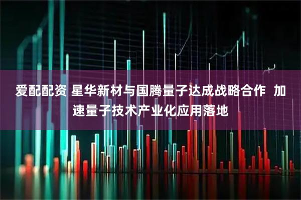爱配配资 星华新材与国腾量子达成战略合作  加速量子技术产业化应用落地
