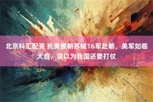 北京科汇配资 抗美援朝苏械16军赴朝，美军如临大敌，误以为我国还要打仗
