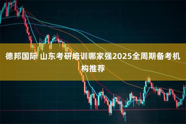 德邦国际 山东考研培训哪家强2025全周期备考机构推荐