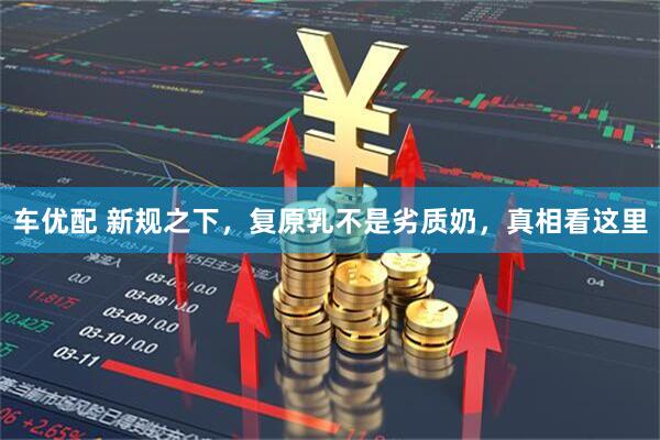 车优配 新规之下，复原乳不是劣质奶，真相看这里