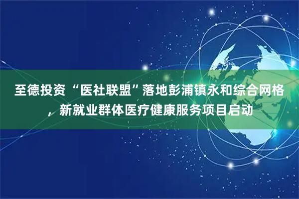 至德投资 “医社联盟”落地彭浦镇永和综合网格，新就业群体医疗健康服务项目启动