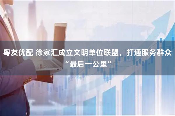粤友优配 徐家汇成立文明单位联盟，打通服务群众“最后一公里”