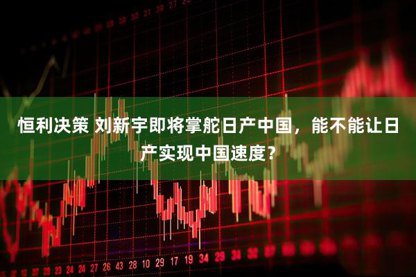 恒利决策 刘新宇即将掌舵日产中国，能不能让日产实现中国速度？