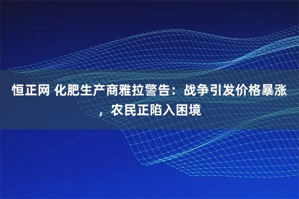 恒正网 化肥生产商雅拉警告：战争引发价格暴涨，农民正陷入困境
