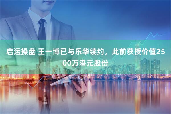 启运操盘 王一博已与乐华续约，此前获授价值2500万港元股份