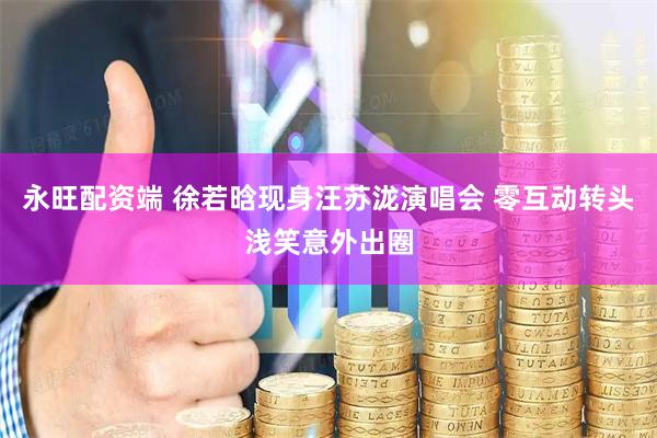 永旺配资端 徐若晗现身汪苏泷演唱会 零互动转头浅笑意外出圈