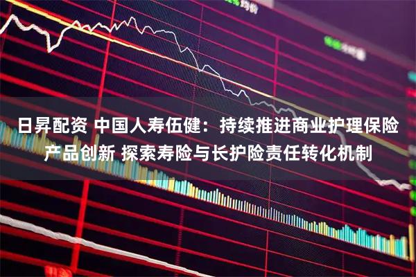 日昇配资 中国人寿伍健：持续推进商业护理保险产品创新 探索寿险与长护险责任转化机制